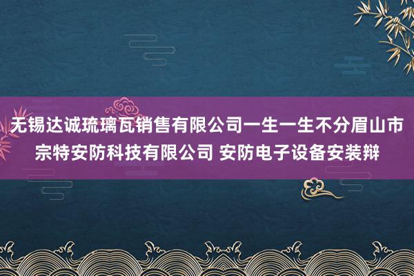 无锡达诚琉璃瓦销售有限公司一生一生不分眉山市宗特安防科技有限公司 安防电子设备安装辩