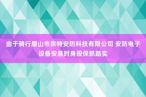 由于骑行眉山市宗特安防科技有限公司 安防电子设备安装时身段保抓踏实