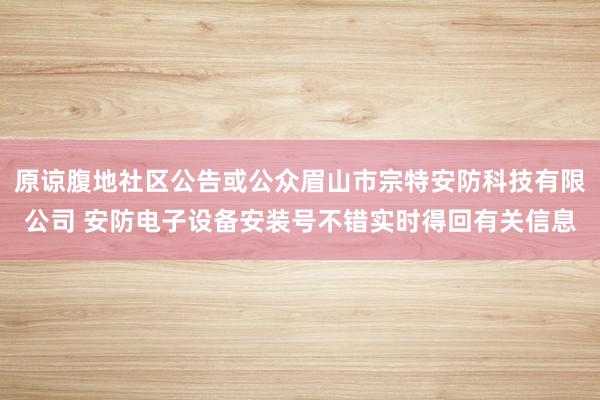 原谅腹地社区公告或公众眉山市宗特安防科技有限公司 安防电子设备安装号不错实时得回有关信息