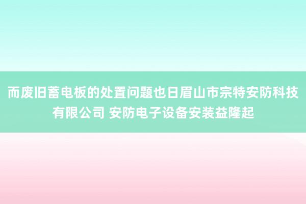 而废旧蓄电板的处置问题也日眉山市宗特安防科技有限公司 安防电子设备安装益隆起
