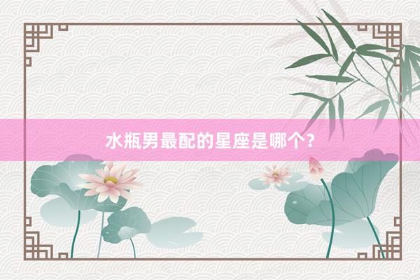 水瓶男最配的星座是哪个？